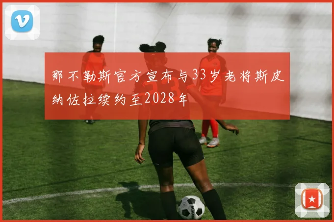 那不勒斯官方宣布与33岁老将斯皮纳佐拉续约至2028年