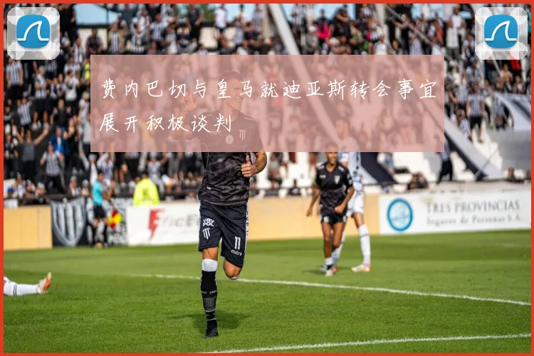 费内巴切与皇马就迪亚斯转会事宜展开积极谈判