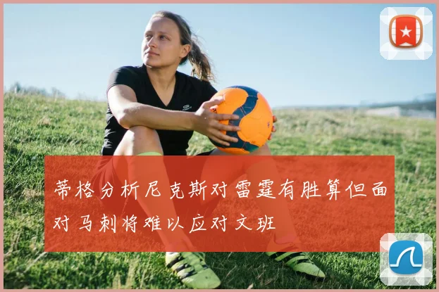 蒂格分析尼克斯对雷霆有胜算但面对马刺将难以应对文班