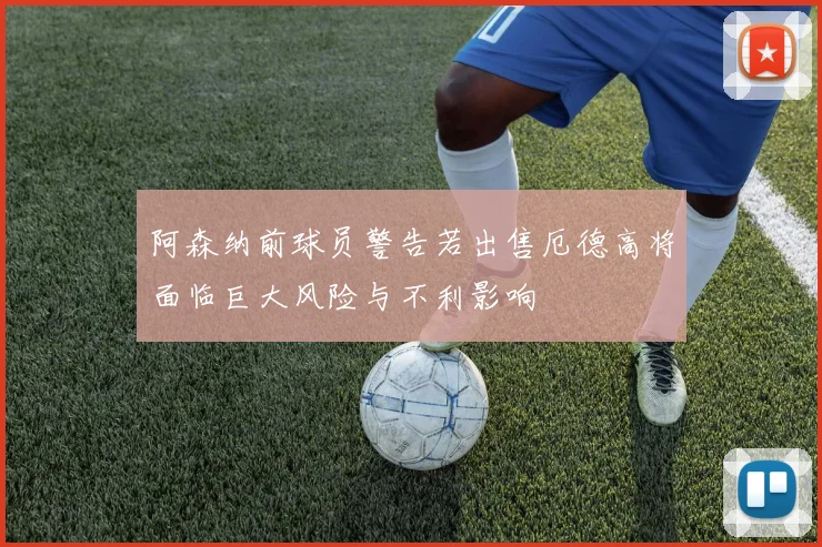 阿森纳前球员警告若出售厄德高将面临巨大风险与不利影响