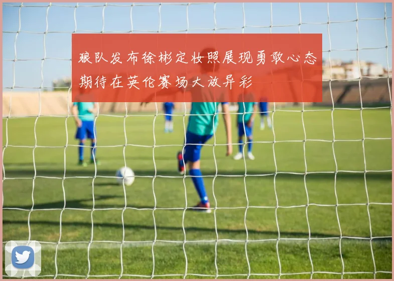 狼队发布徐彬定妆照展现勇敢心态期待在英伦赛场大放异彩