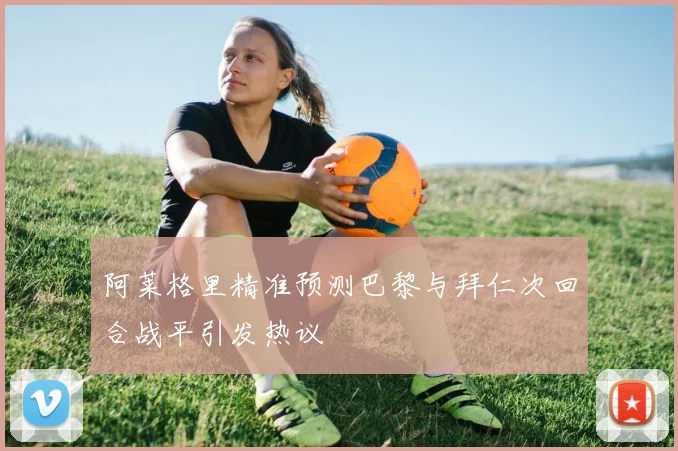 阿莱格里精准预测巴黎与拜仁次回合战平引发热议