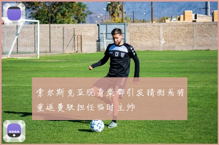 索尔斯克亚现身柴郡引发猜测或将重返曼联担任临时主帅