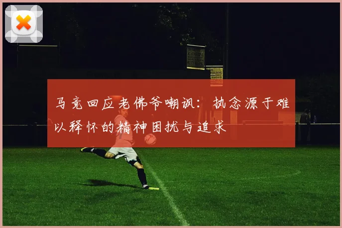 马竞回应老佛爷嘲讽：执念源于难以释怀的精神困扰与追求
