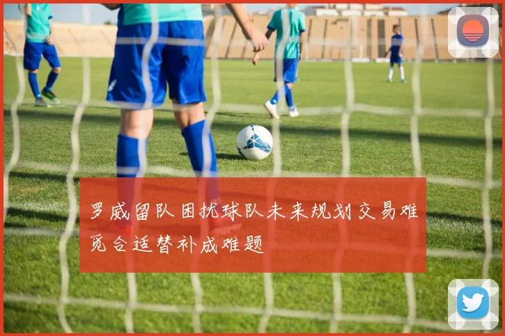 罗威留队困扰球队未来规划交易难觅合适替补成难题