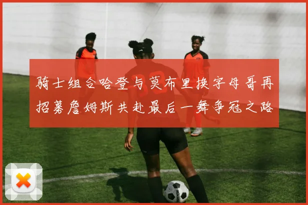 骑士组合哈登与莫布里换字母哥再招募詹姆斯共赴最后一舞争冠之路