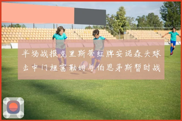 半场战报克里斯蒂红牌安诺森头球击中门框富勒姆与伯恩茅斯暂时战成平局