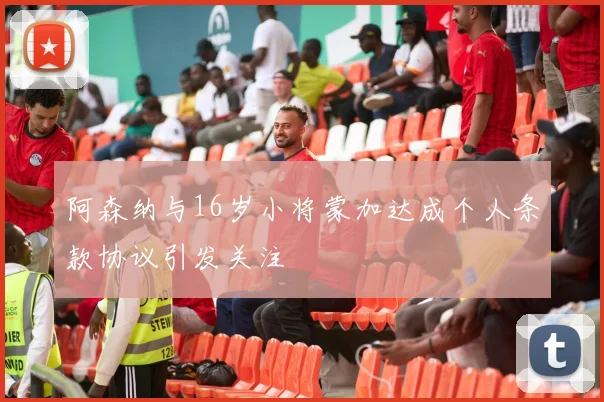 阿森纳与16岁小将蒙加达成个人条款协议引发关注