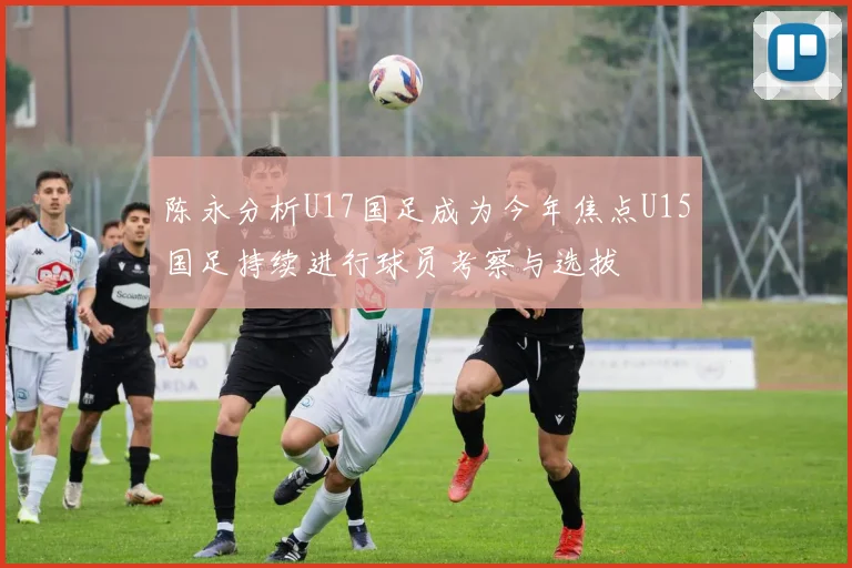 陈永分析U17国足成为今年焦点U15国足持续进行球员考察与选拔