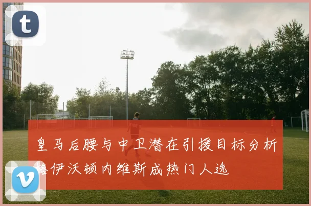 皇马后腰与中卫潜在引援目标分析格伊沃顿内维斯成热门人选