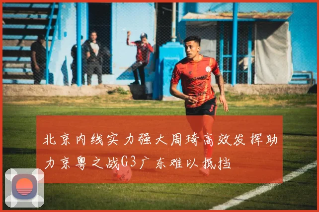 北京内线实力强大周琦高效发挥助力京粤之战G3广东难以抵挡