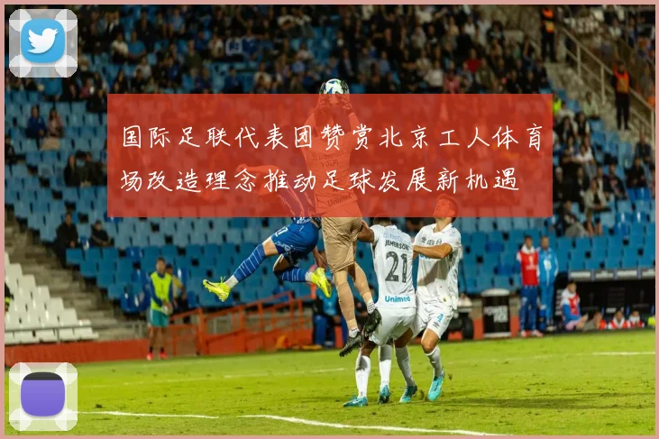 国际足联代表团赞赏北京工人体育场改造理念推动足球发展新机遇