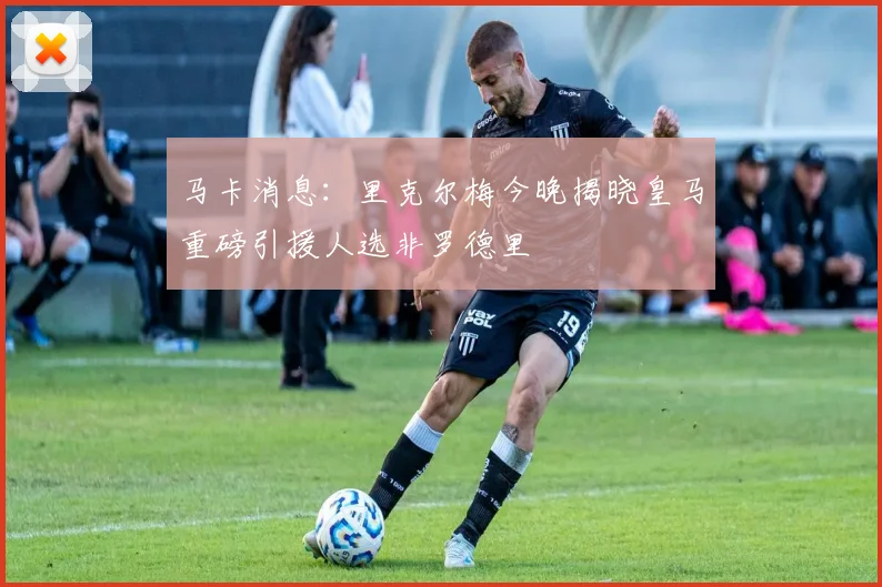马卡消息：里克尔梅今晚揭晓皇马重磅引援人选非罗德里