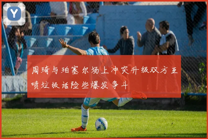 周琦与珀塞尔场上冲突升级双方互喷垃圾话险些爆发争斗