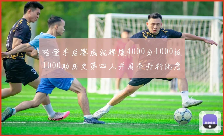 哈登季后赛成就辉煌4000分1000板1000助历史第四人并肩乔丹科比詹姆斯