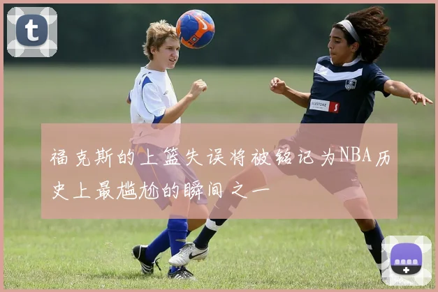 福克斯的上篮失误将被铭记为NBA历史上最尴尬的瞬间之一