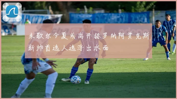 米歇尔今夏或离开赫罗纳阿贾克斯新帅首选人选浮出水面
