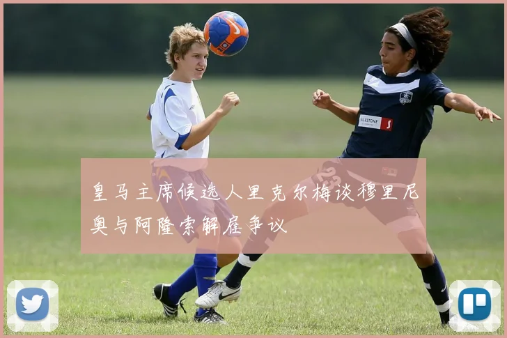 皇马主席候选人里克尔梅谈穆里尼奥与阿隆索解雇争议