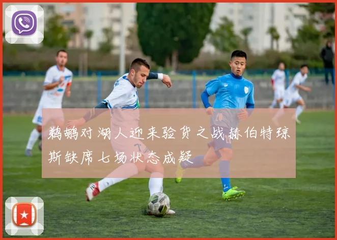 鹈鹕对湖人迎来验货之战赫伯特琼斯缺席七场状态成疑