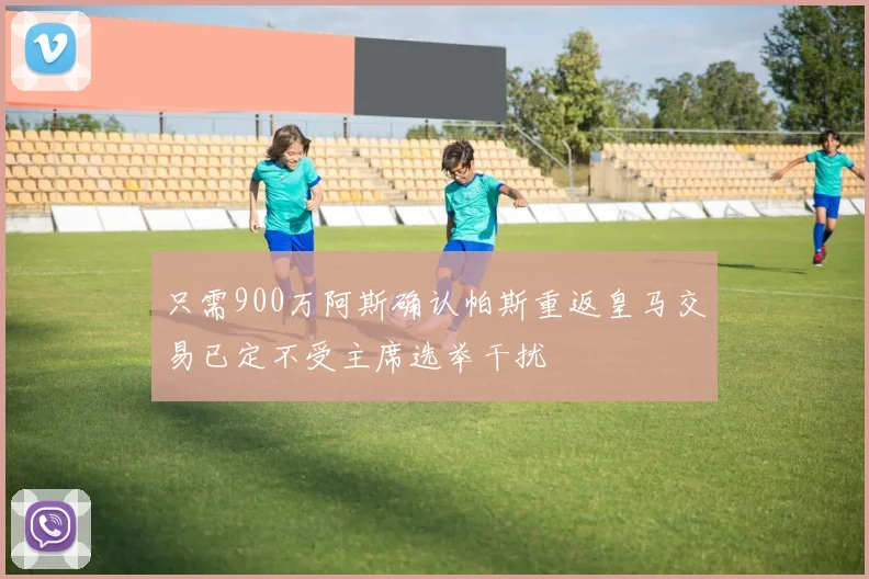 只需900万阿斯确认帕斯重返皇马交易已定不受主席选举干扰