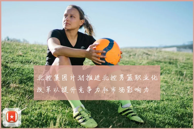 北控集团计划推进北控男篮职业化改革以提升竞争力和市场影响力