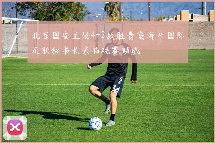 北京国安主场4-2战胜青岛海牛国际足联秘书长亲临观赛助威