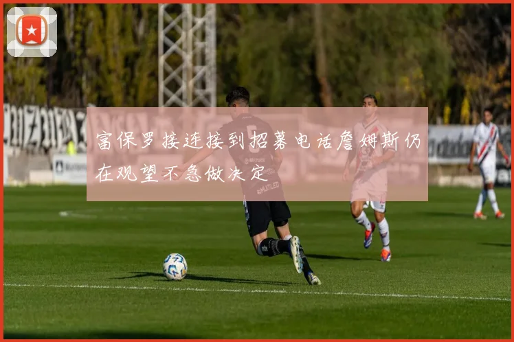 富保罗接连接到招募电话詹姆斯仍在观望不急做决定