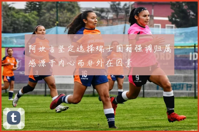 阿坎吉坚定选择瑞士国籍强调归属感源于内心而非外在因素