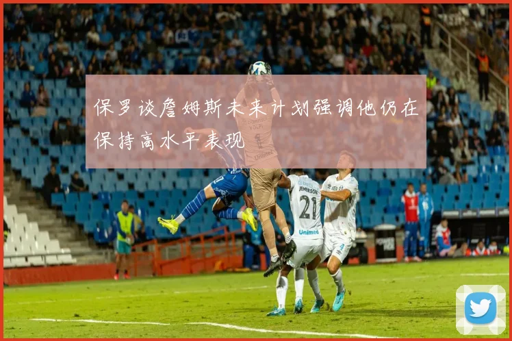 保罗谈詹姆斯未来计划强调他仍在保持高水平表现